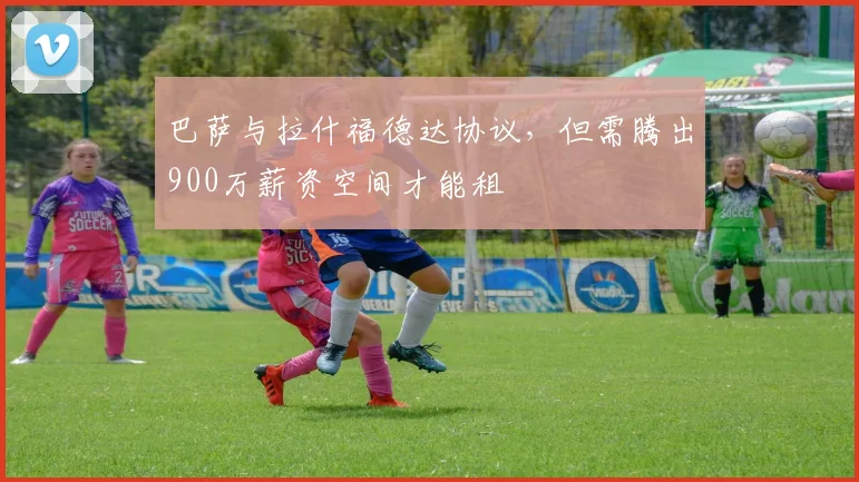 巴萨与拉什福德达协议，但需腾出900万薪资空间才能租