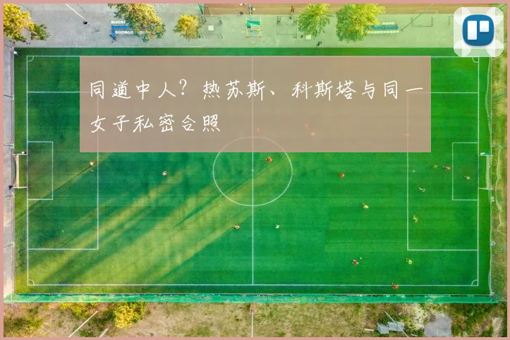 同道中人？热苏斯、科斯塔与同一女子私密合照