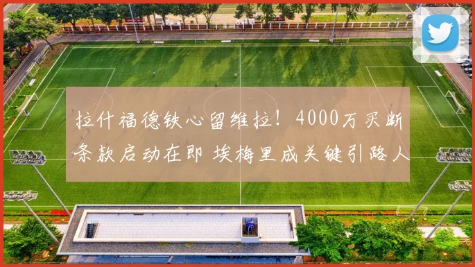 拉什福德铁心留维拉！4000万买断条款启动在即 埃梅里成关键引路人