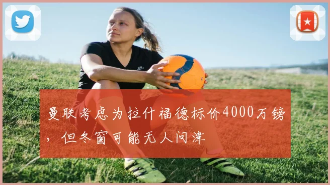 曼联考虑为拉什福德标价4000万镑，但冬窗可能无人问津