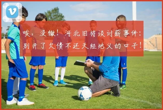 唉，没辙！河北旧将谈讨薪事件：别开了欠债不还天经地义的口子！