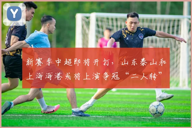 新赛季中超即将开打，山东泰山和上海海港或将上演争冠“二人转”