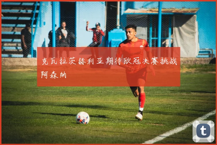 克瓦拉茨赫利亚期待欧冠决赛挑战阿森纳