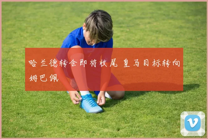 哈兰德转会即将收尾 皇马目标转向姆巴佩