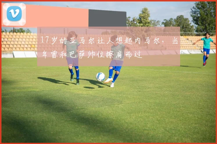 17岁的亚马尔让人想起内马尔，当年曾和巴萨帅位擦肩而过