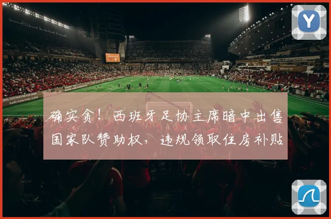 确实贪！西班牙足协主席暗中出售国家队赞助权，违规领取住房补贴