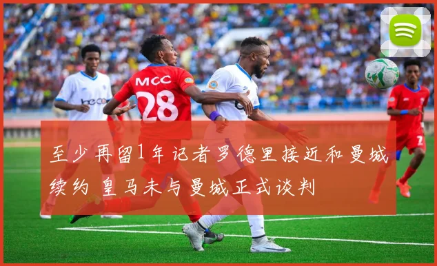 至少再留1年记者罗德里接近和曼城续约 皇马未与曼城正式谈判