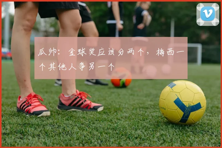 瓜帅：金球奖应该分两个，梅西一个其他人争另一个