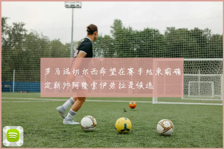 罗马诺切尔西希望在赛季结束前确定新帅阿隆索伊劳拉是候选