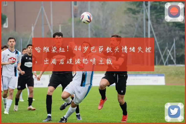 哈维染红！44岁巴萨教头情绪失控，出局后追堵怒喷主裁