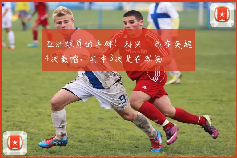 亚洲球员的丰碑！孙兴慜已在英超4次戴帽，其中3次是在客场
