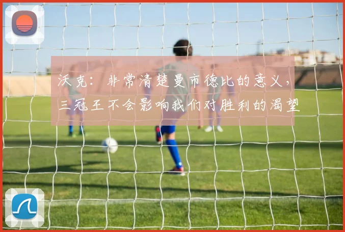 沃克：非常清楚曼市德比的意义，三冠王不会影响我们对胜利的渴望