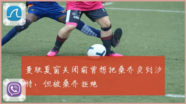 曼联夏窗关闭前曾想把桑乔卖到沙特，但被桑乔拒绝