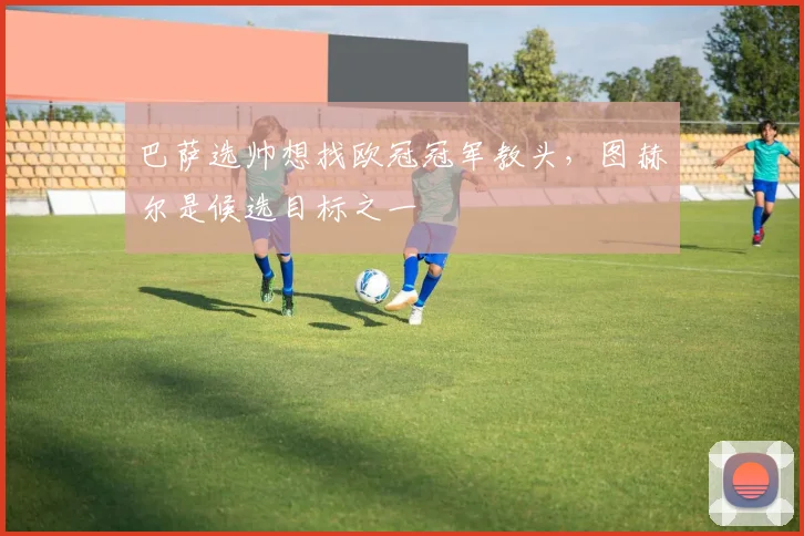 巴萨选帅想找欧冠冠军教头，图赫尔是候选目标之一