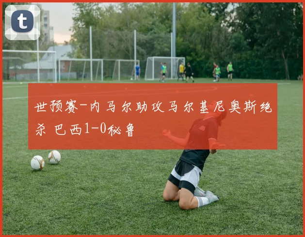 世预赛-内马尔助攻马尔基尼奥斯绝杀 巴西1-0秘鲁