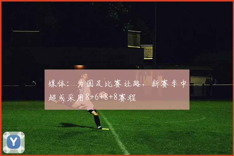 媒体：为国足比赛让路，新赛季中超或采用8+6+8+8赛程