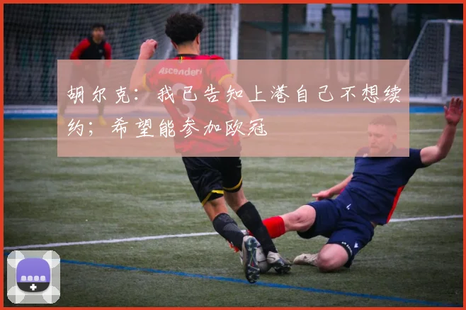 胡尔克：我已告知上港自己不想续约；希望能参加欧冠