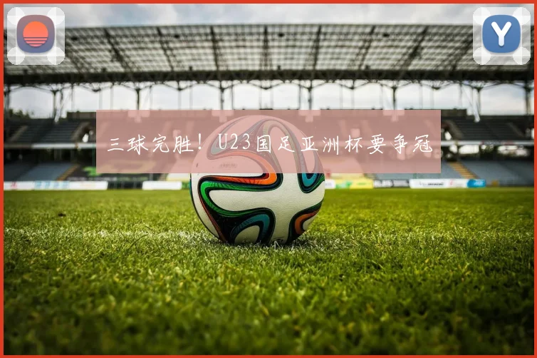 三球完胜！U23国足亚洲杯要争冠