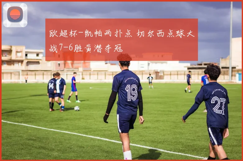 欧超杯-凯帕两扑点 切尔西点球大战7-6胜黄潜夺冠