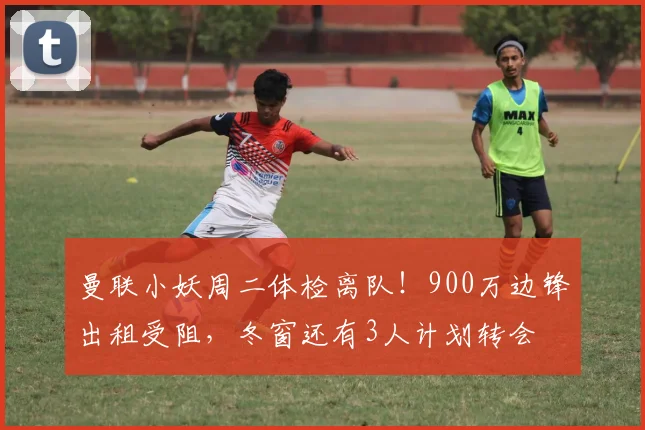 曼联小妖周二体检离队！900万边锋出租受阻，冬窗还有3人计划转会