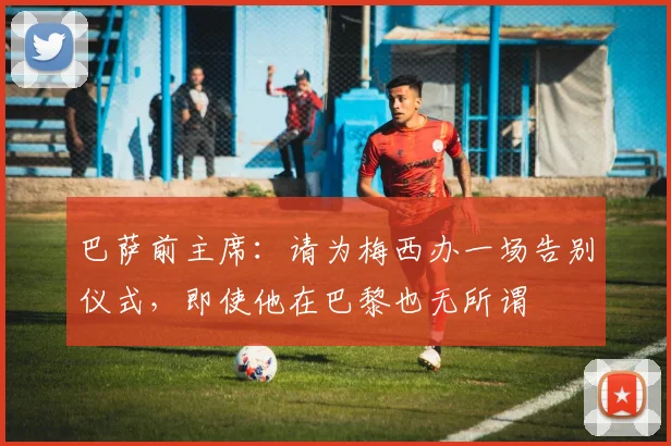 巴萨前主席：请为梅西办一场告别仪式，即使他在巴黎也无所谓