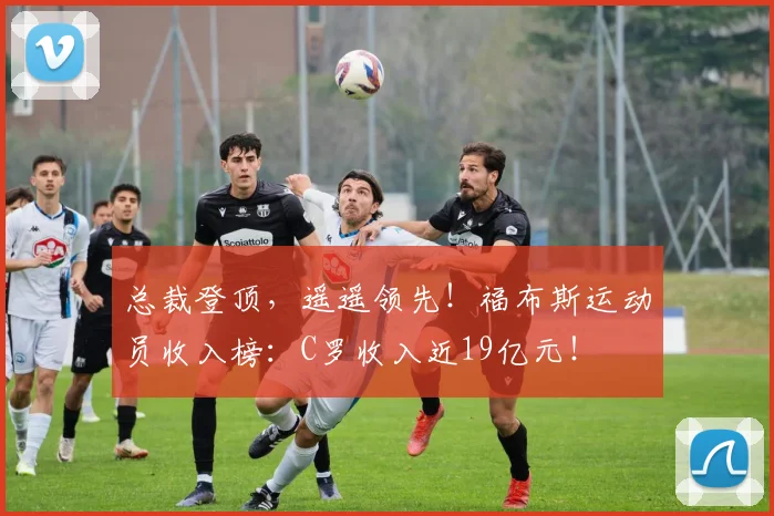 总裁登顶，遥遥领先！福布斯运动员收入榜：C罗收入近19亿元！