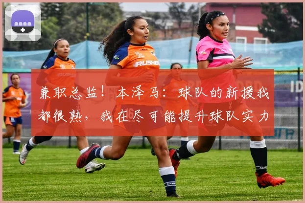 兼职总监！本泽马：球队的新援我都很熟，我在尽可能提升球队实力