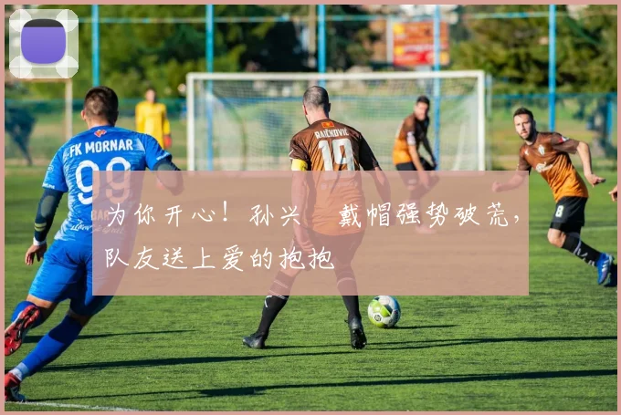 为你开心！孙兴慜戴帽强势破荒，队友送上爱的抱抱