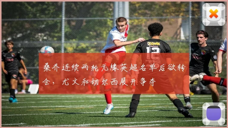 桑乔连续两轮无缘英超名单后欲转会，尤文和切尔西展开争夺