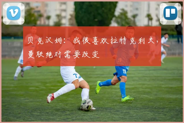 贝克汉姆：我很喜欢拉特克利夫，曼联绝对需要改变