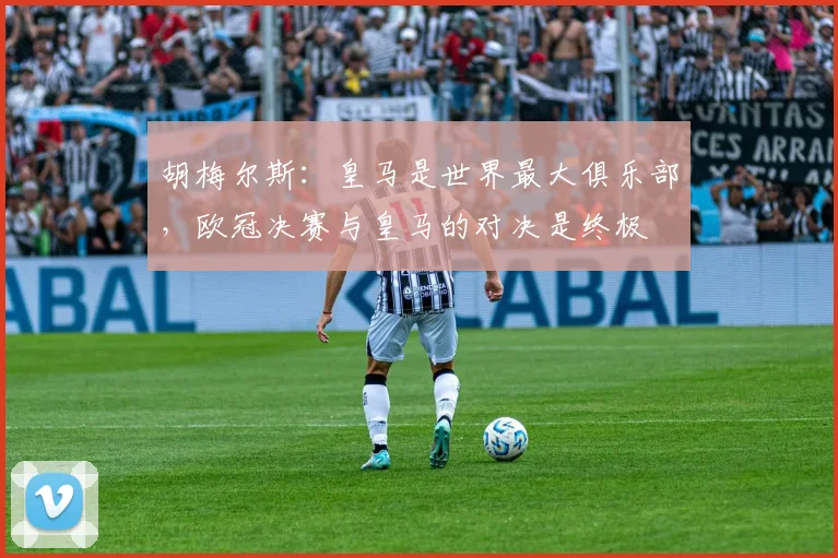 胡梅尔斯：皇马是世界最大俱乐部，欧冠决赛与皇马的对决是终极